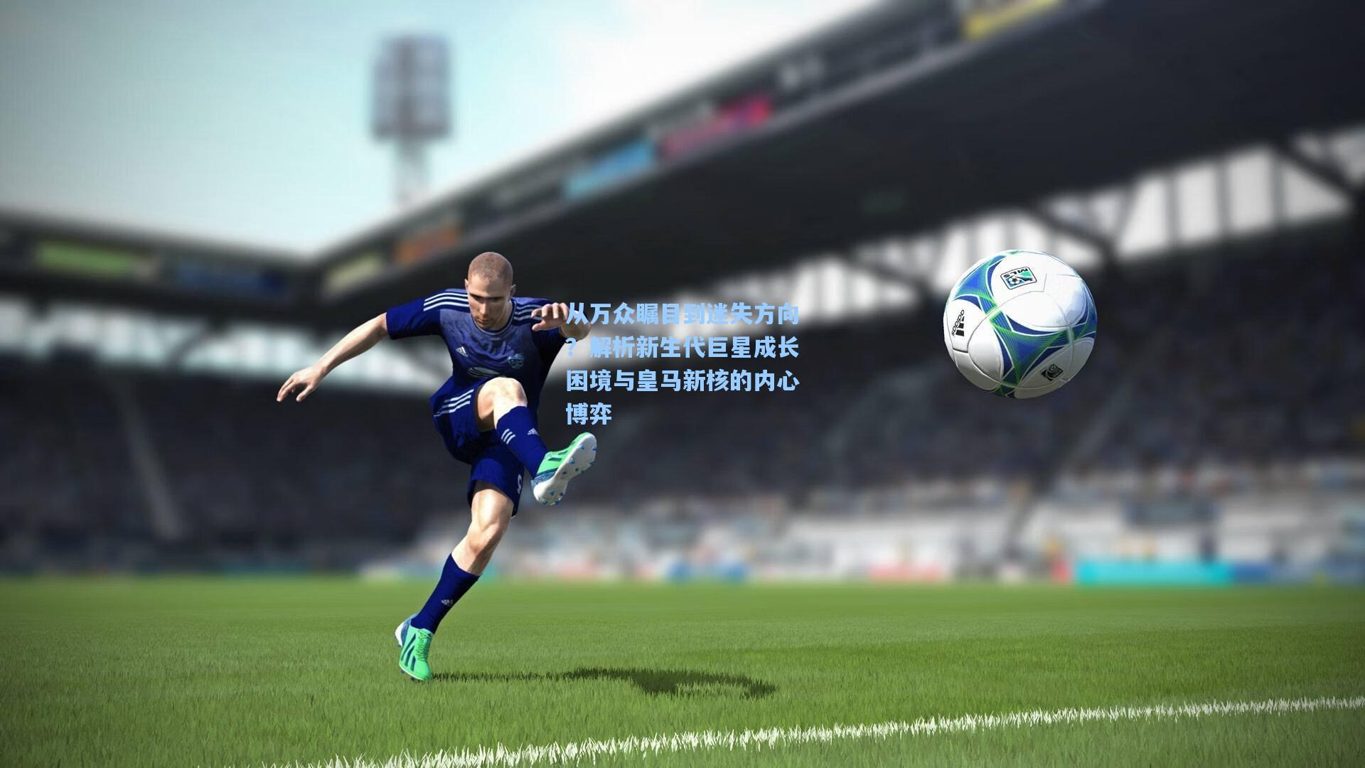 从万众瞩目到迷失方向？解析新生代巨星成长困境与皇马新核的内心博弈