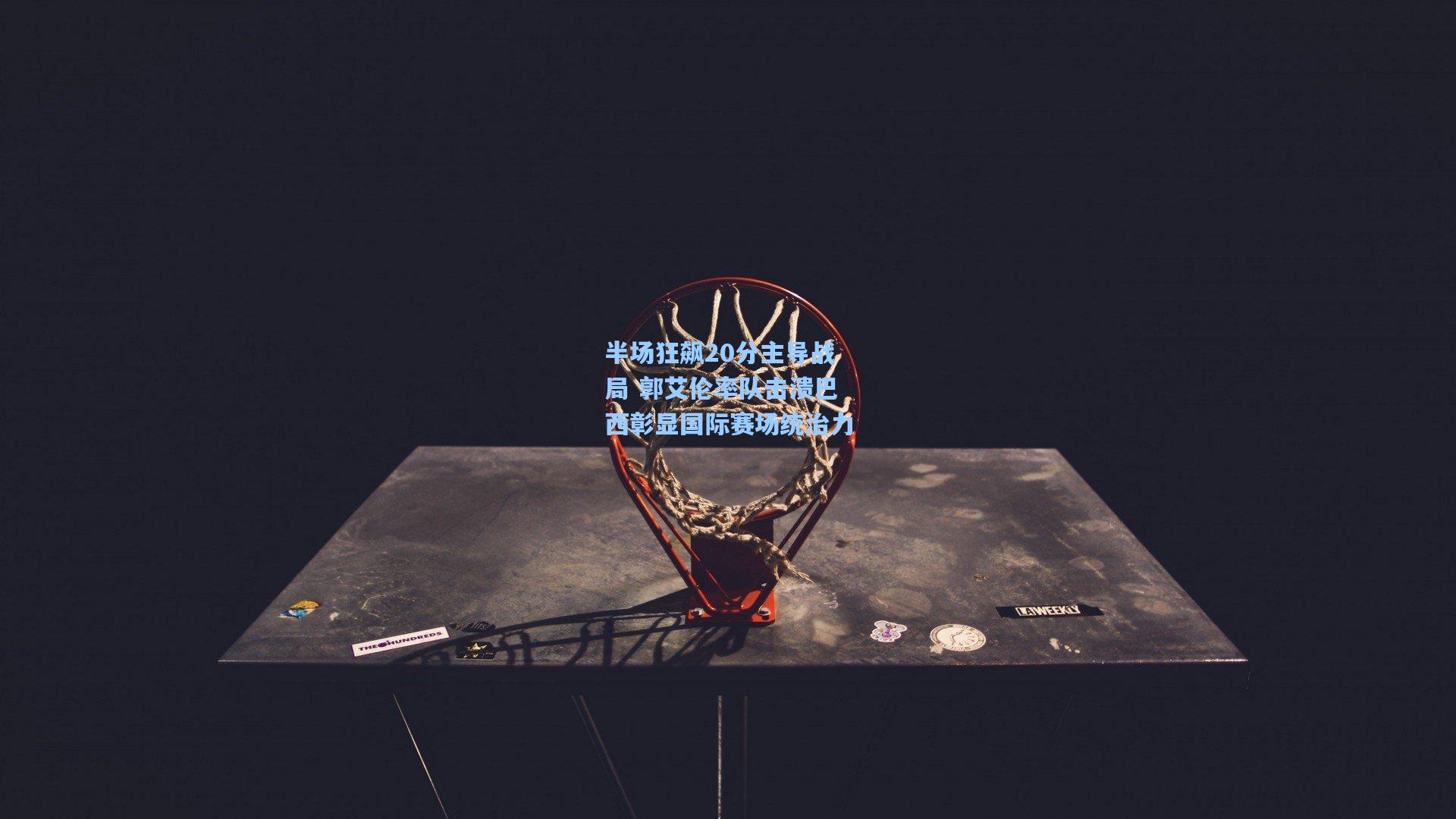 半场狂飙20分主导战局 郭艾伦率队击溃巴西彰显国际赛场统治力