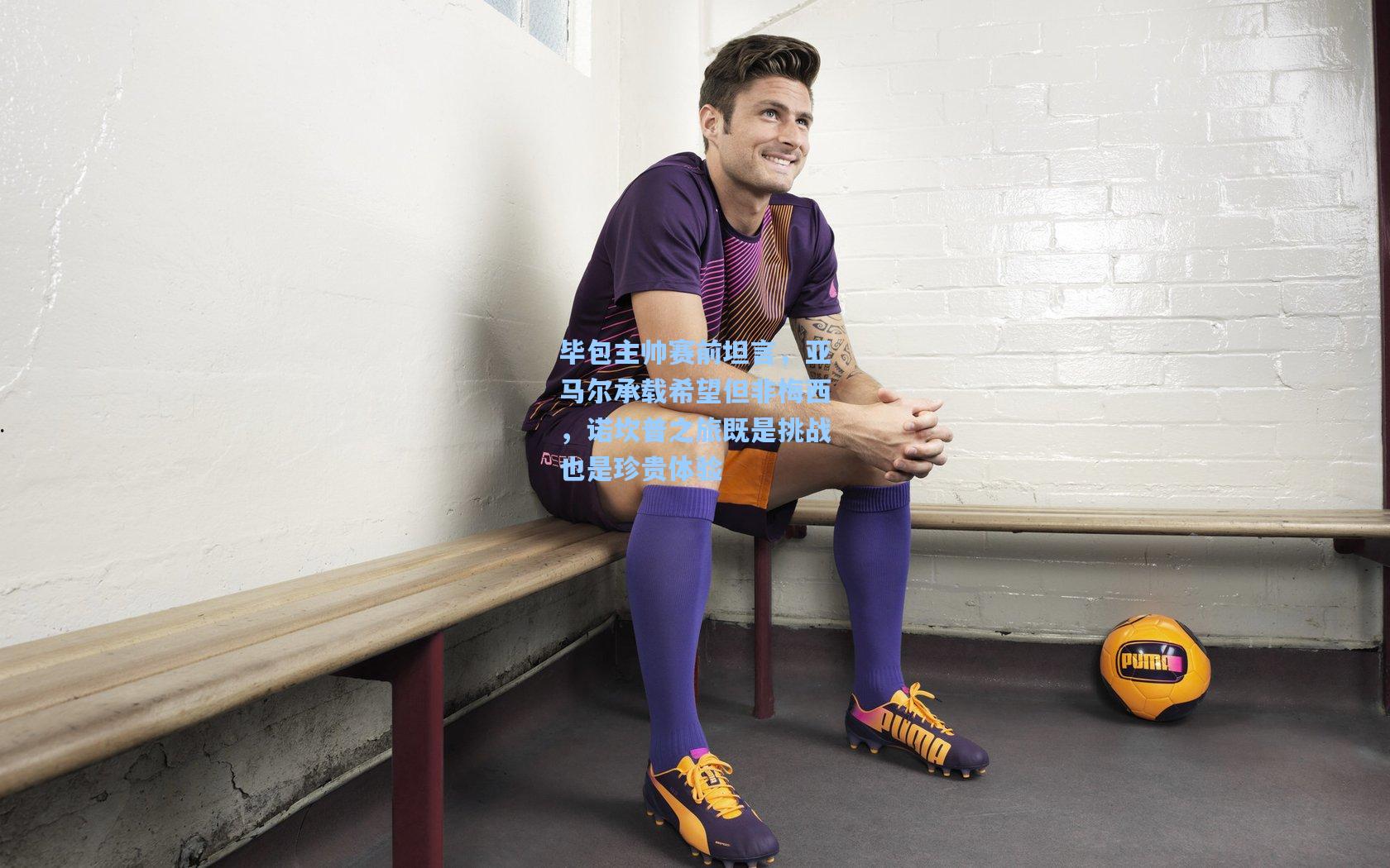 毕包主帅赛前坦言，亚马尔承载希望但非梅西，诺坎普之旅既是挑战也是珍贵体验